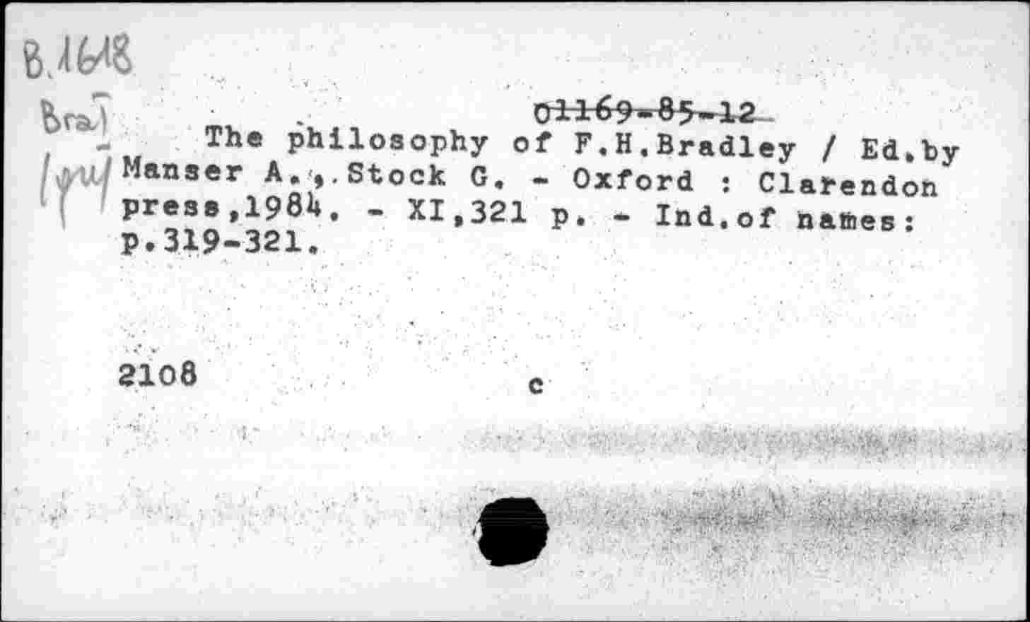 ﻿8.4fr<8
i	Th® Philosophy of F.H,Bradley / Ed.by
/ml Manser A.<,.Stock G. - Oxford : Clarendon press,198H. - XI,321 p. - Ind.of nattes: p.319-321.
2108	e